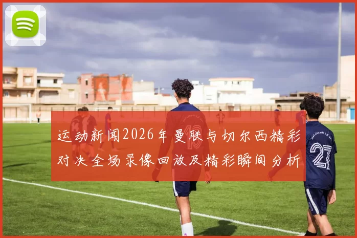 运动新闻2026年曼联与切尔西精彩对决全场录像回放及精彩瞬间分析