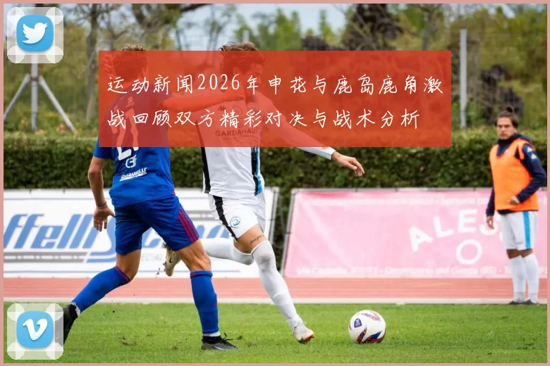 运动新闻2026年申花与鹿岛鹿角激战回顾双方精彩对决与战术分析