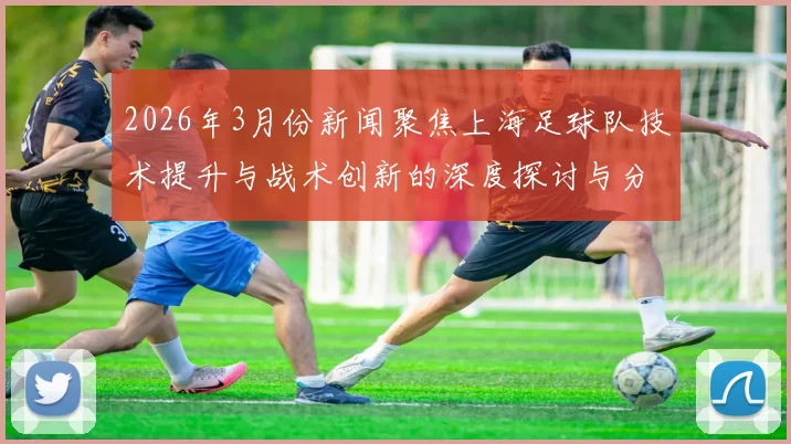2026年3月份新闻聚焦上海足球队技术提升与战术创新的深度探讨与分析