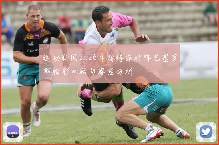 运动新闻2026年赫塔菲对阵巴塞罗那精彩回顾与赛后分析
