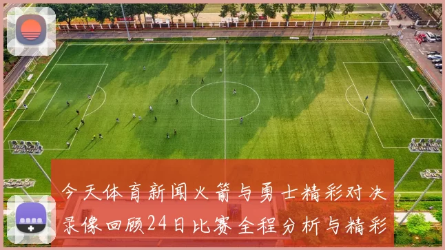 今天体育新闻火箭与勇士精彩对决录像回顾24日比赛全程分析与精彩瞬间分享